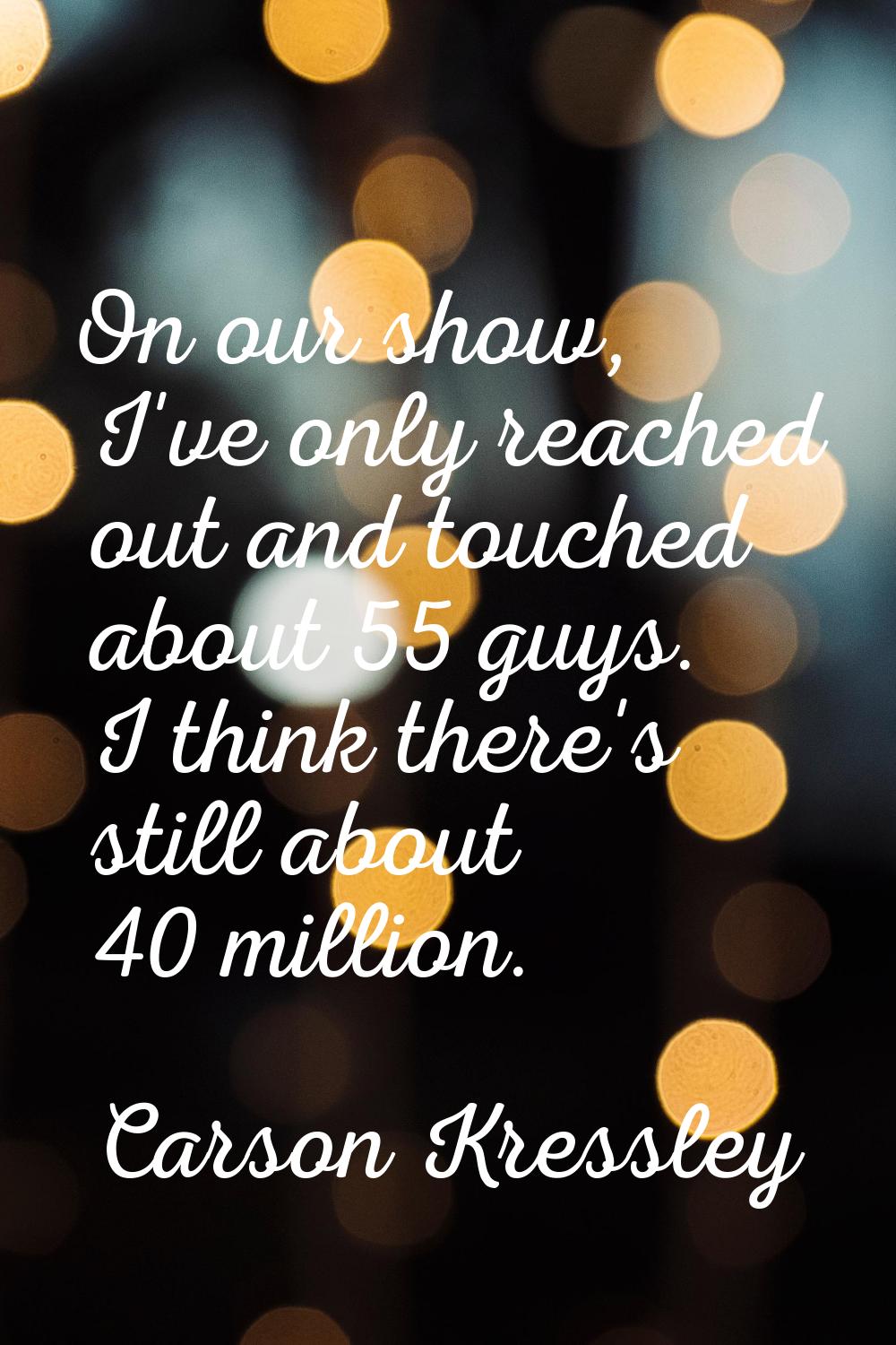 On our show, I've only reached out and touched about 55 guys. I think there's still about 40 millio