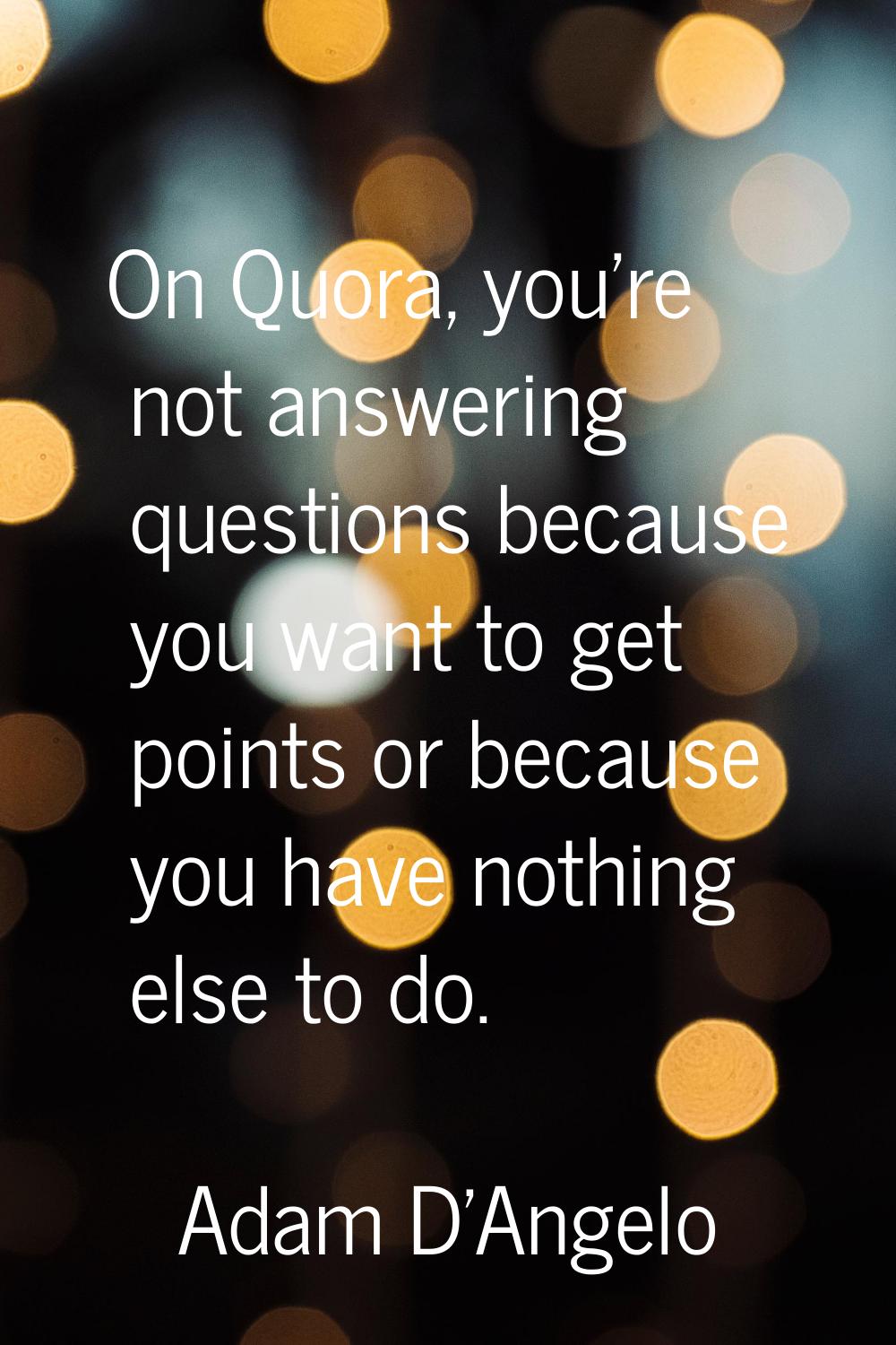 On Quora, you're not answering questions because you want to get points or because you have nothing