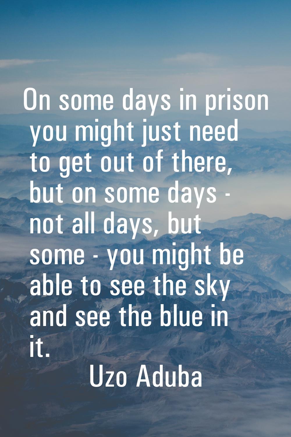 On some days in prison you might just need to get out of there, but on some days - not all days, bu