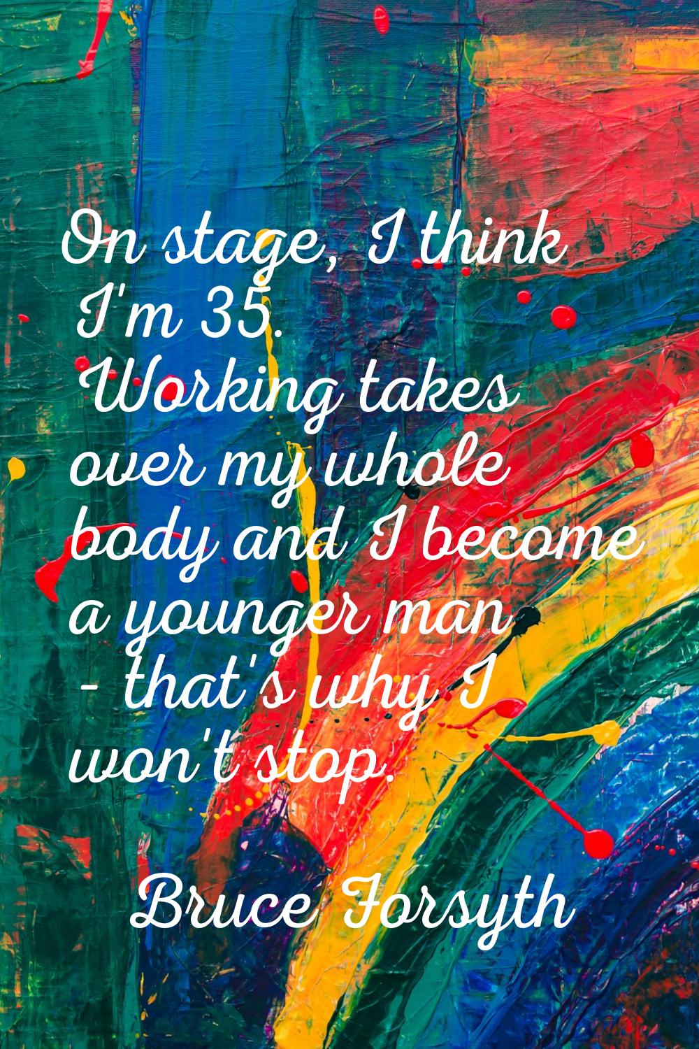 On stage, I think I'm 35. Working takes over my whole body and I become a younger man - that's why 