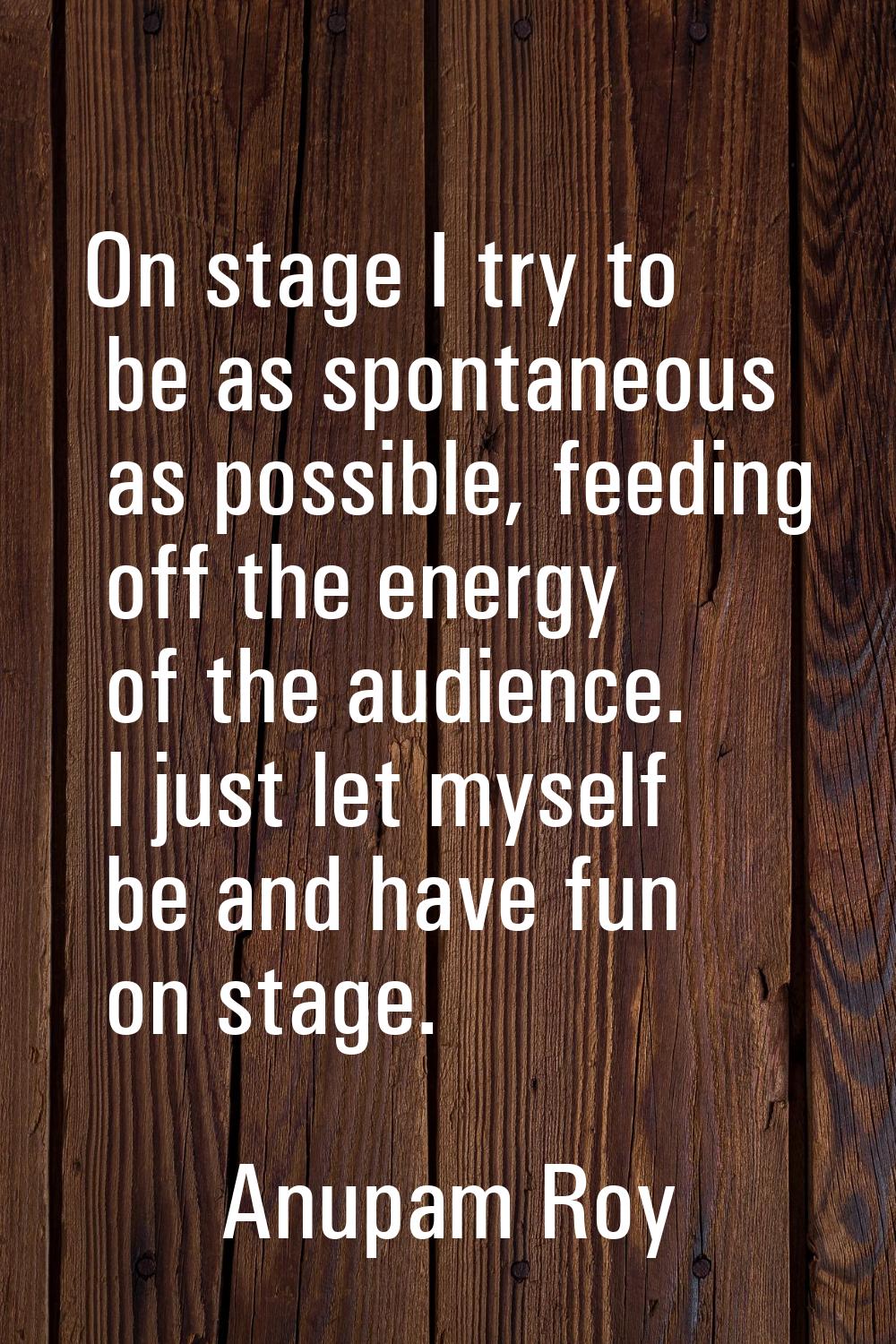 On stage I try to be as spontaneous as possible, feeding off the energy of the audience. I just let