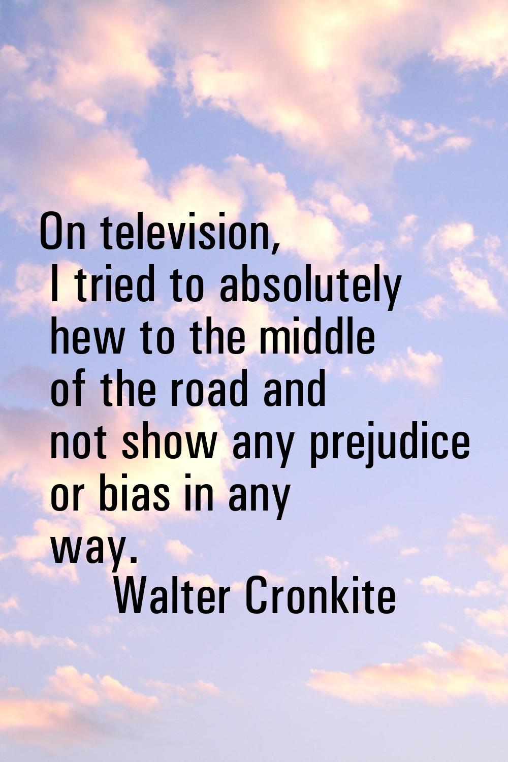 On television, I tried to absolutely hew to the middle of the road and not show any prejudice or bi