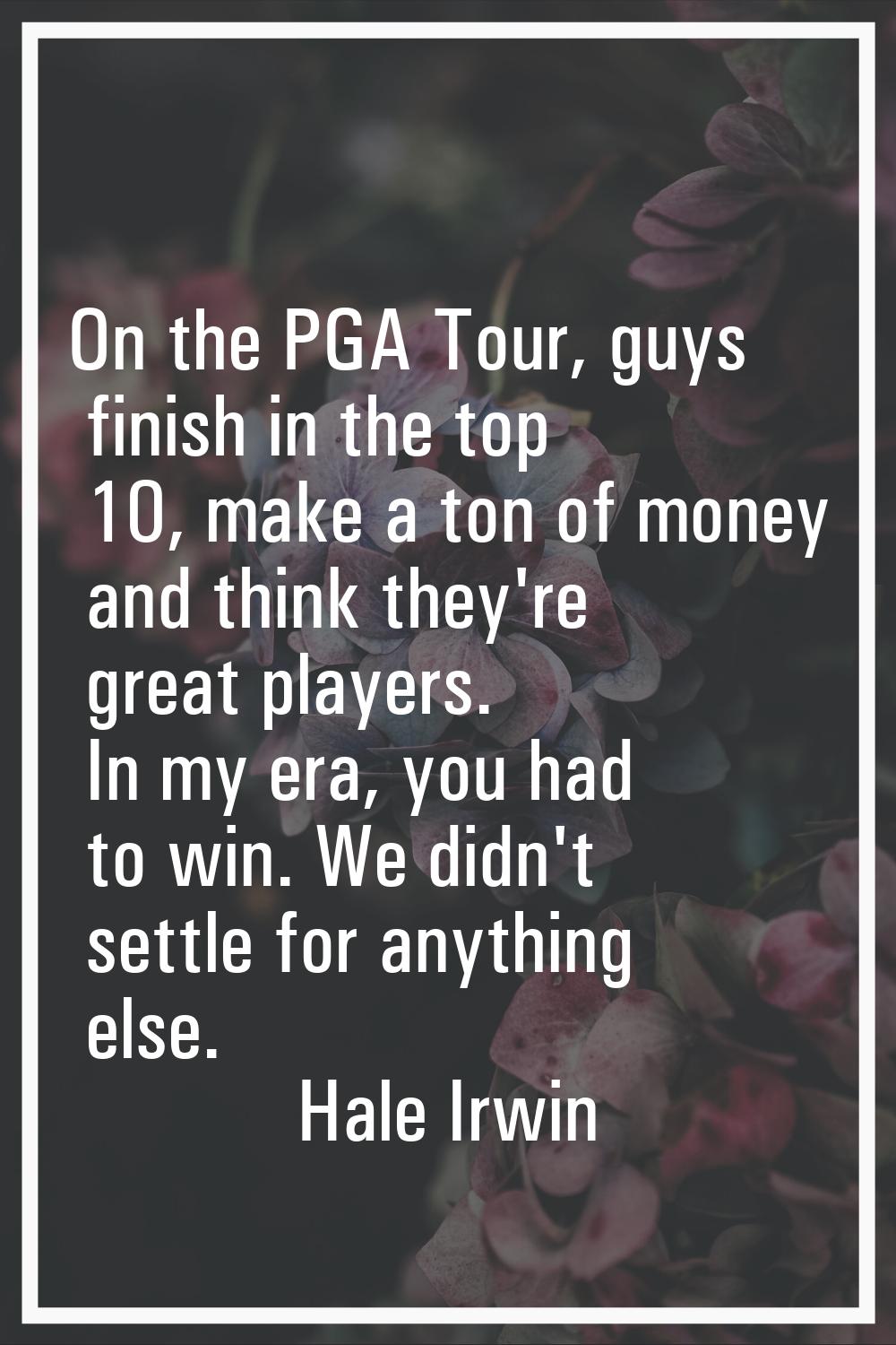 On the PGA Tour, guys finish in the top 10, make a ton of money and think they're great players. In