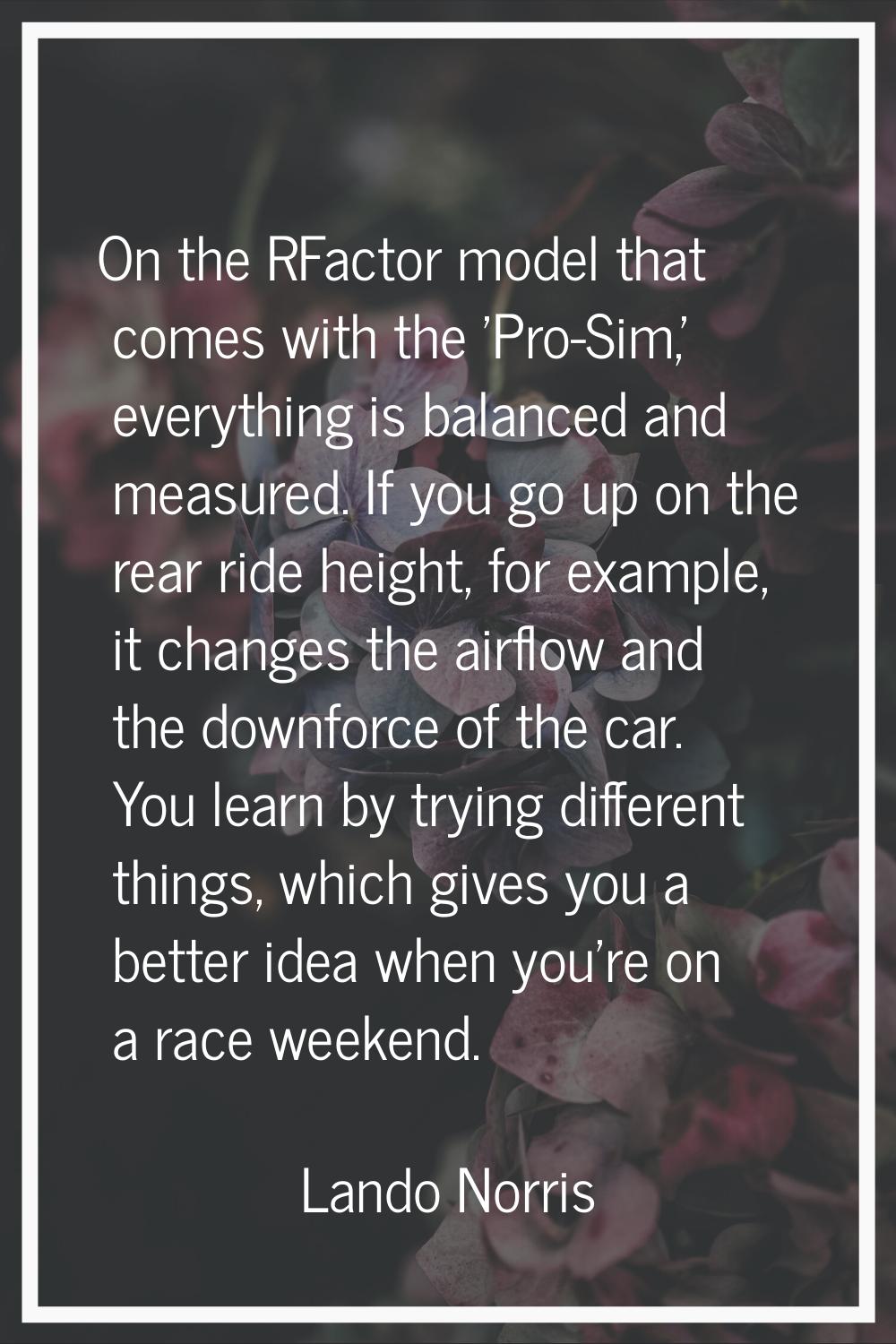 On the RFactor model that comes with the 'Pro-Sim,' everything is balanced and measured. If you go 