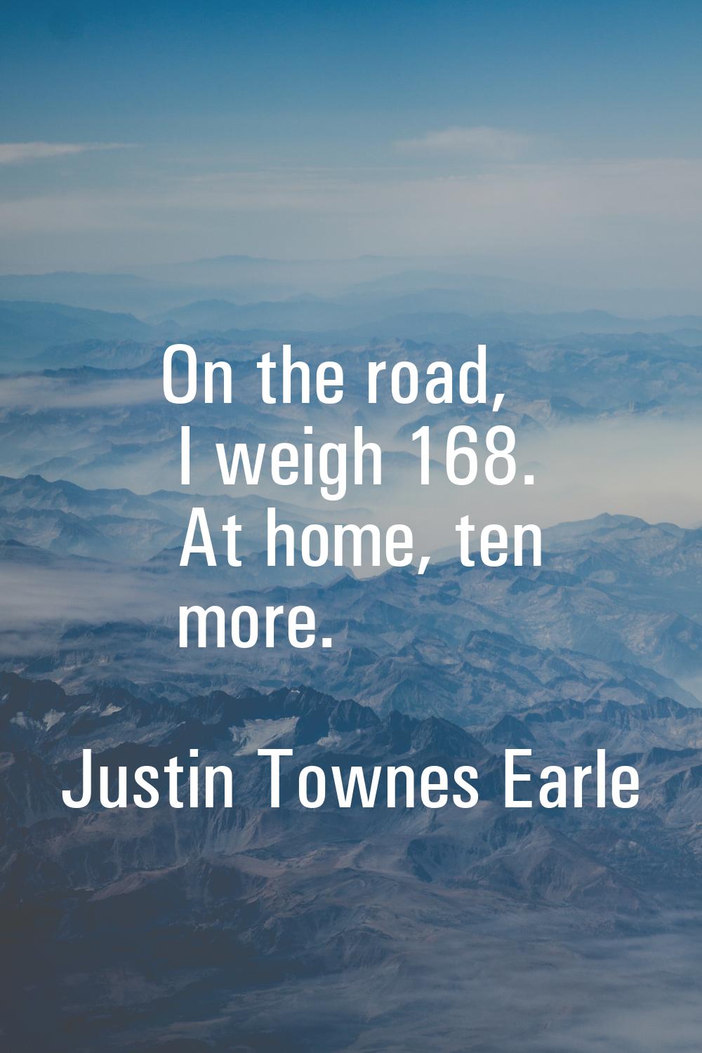 On the road, I weigh 168. At home, ten more.