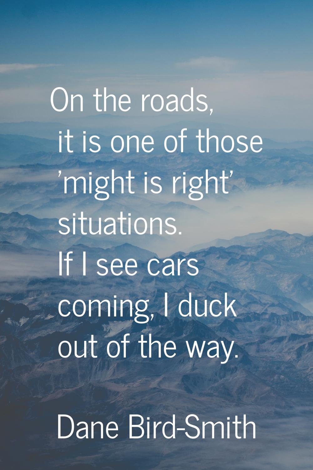 On the roads, it is one of those 'might is right' situations. If I see cars coming, I duck out of t
