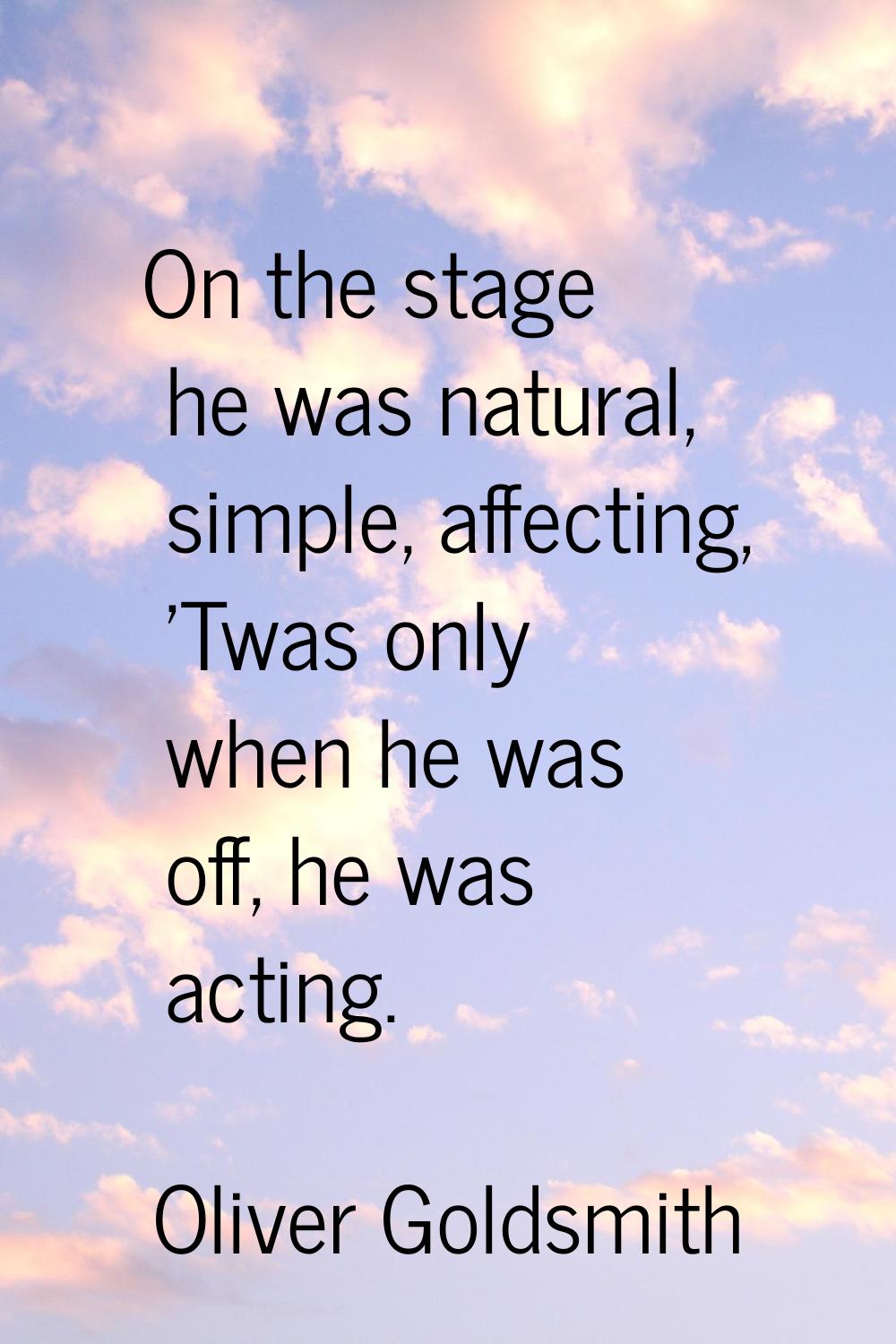 On the stage he was natural, simple, affecting, 'Twas only when he was off, he was acting.