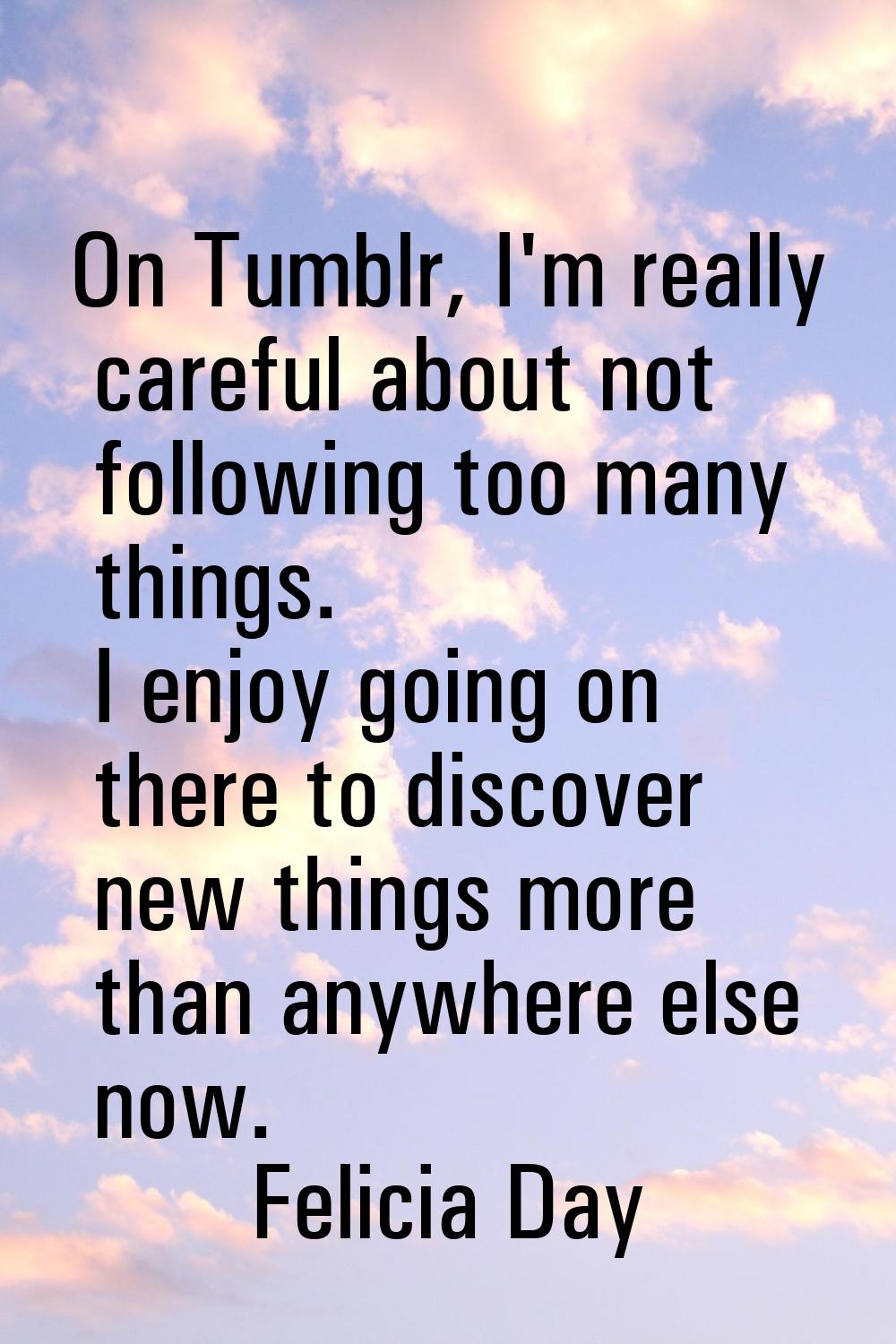 On Tumblr, I'm really careful about not following too many things. I enjoy going on there to discov
