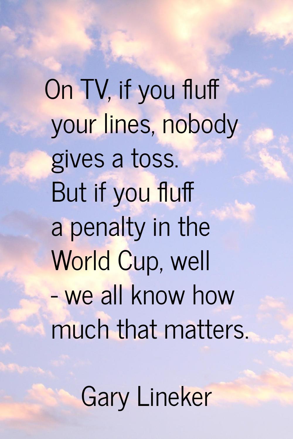 On TV, if you fluff your lines, nobody gives a toss. But if you fluff a penalty in the World Cup, w