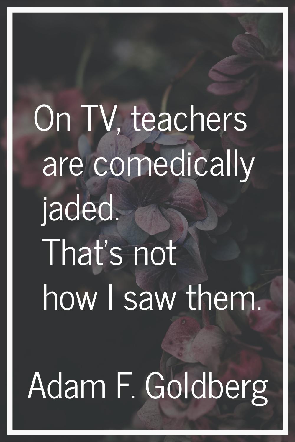 On TV, teachers are comedically jaded. That's not how I saw them.