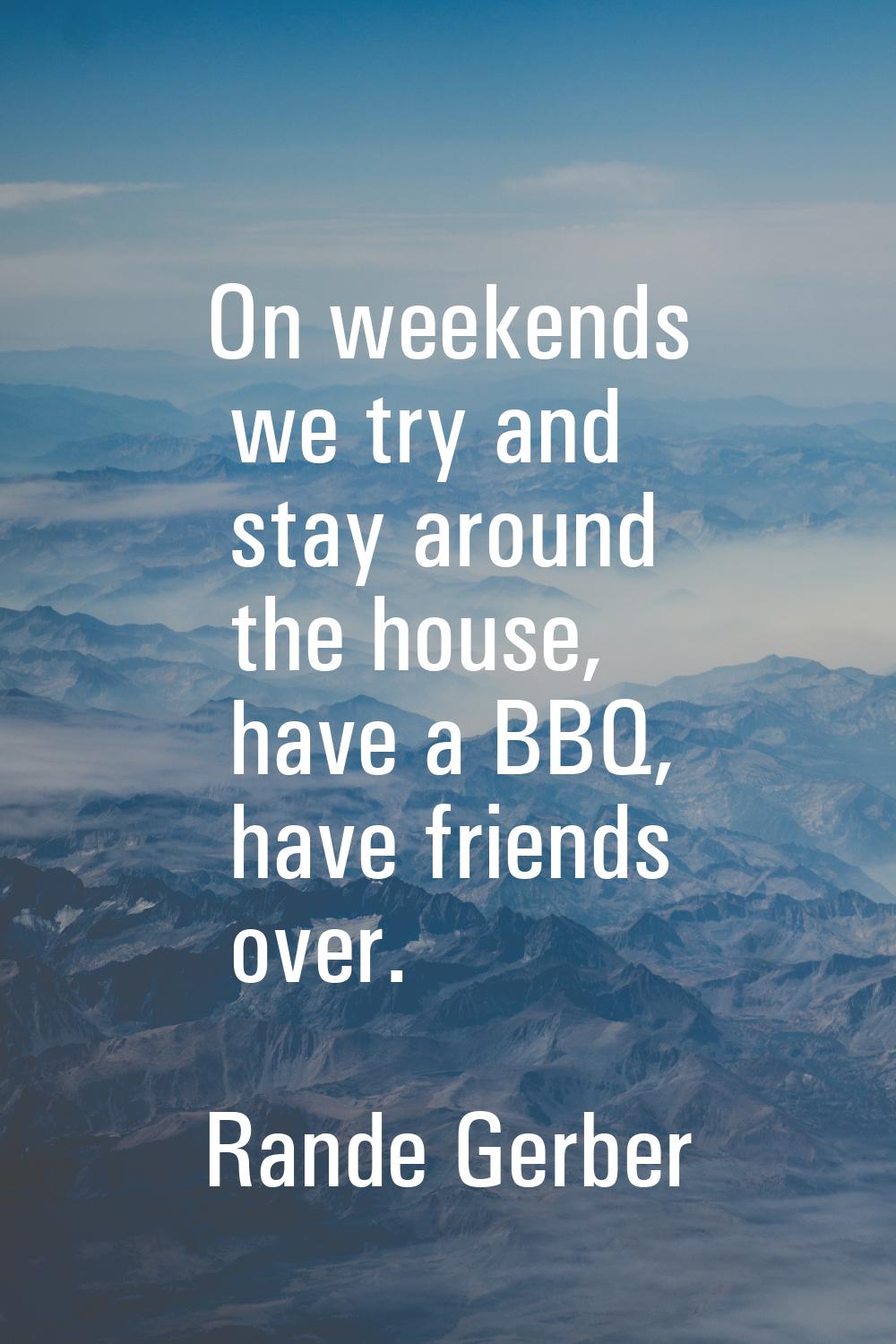On weekends we try and stay around the house, have a BBQ, have friends over.