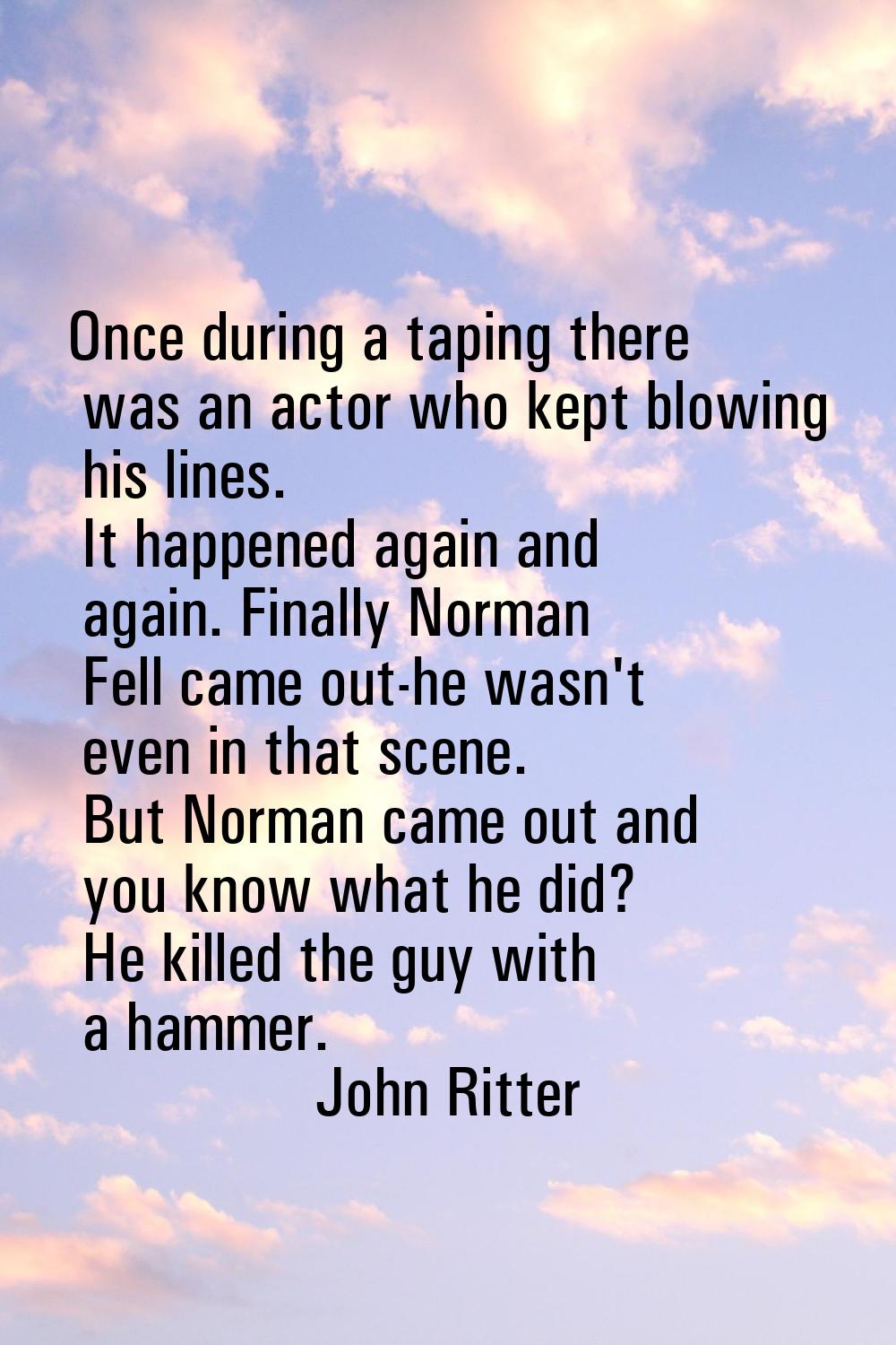 Once during a taping there was an actor who kept blowing his lines. It happened again and again. Fi