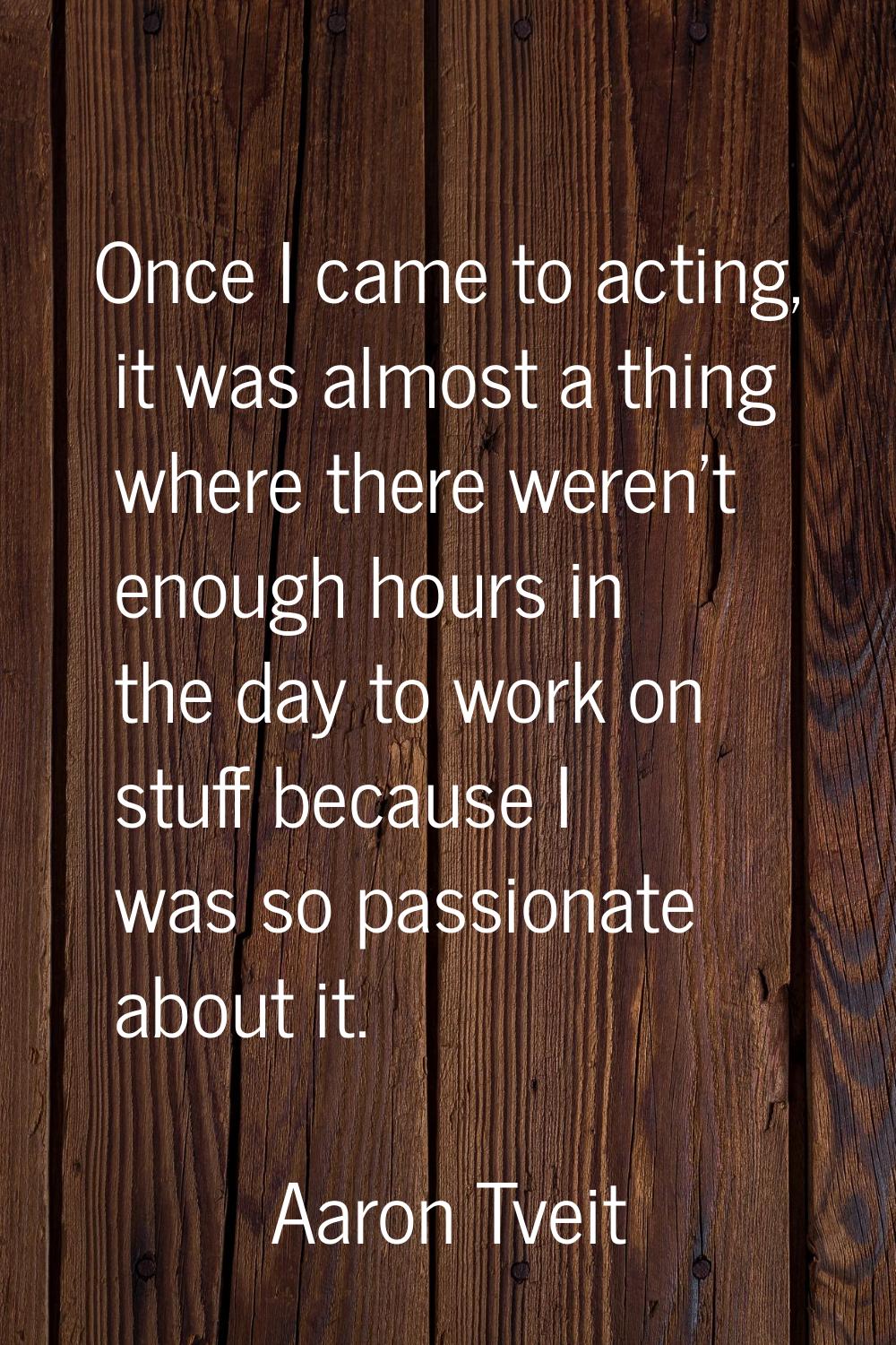 Once I came to acting, it was almost a thing where there weren't enough hours in the day to work on