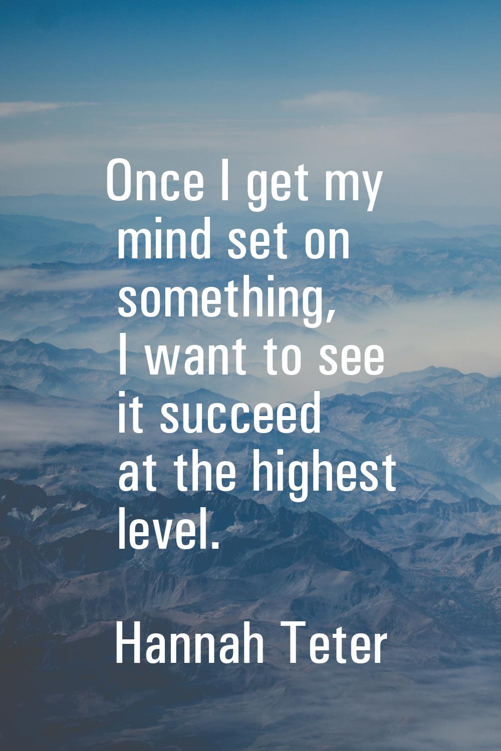 Once I get my mind set on something, I want to see it succeed at the highest level.