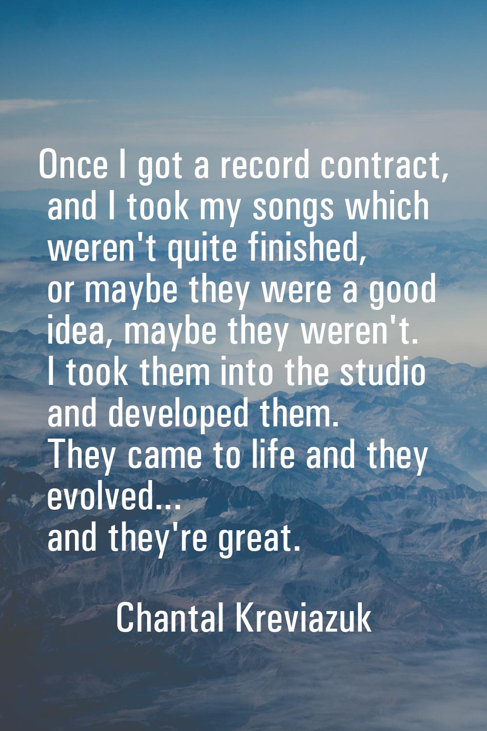 Once I got a record contract, and I took my songs which weren't quite finished, or maybe they were 