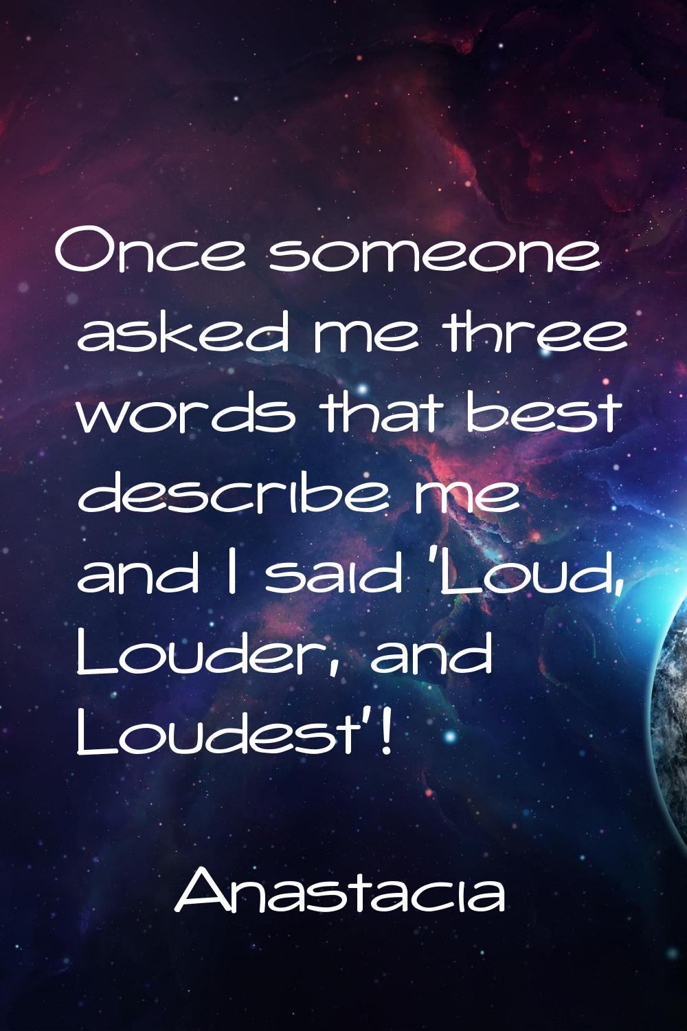 Once someone asked me three words that best describe me and I said 'Loud, Louder, and Loudest'!