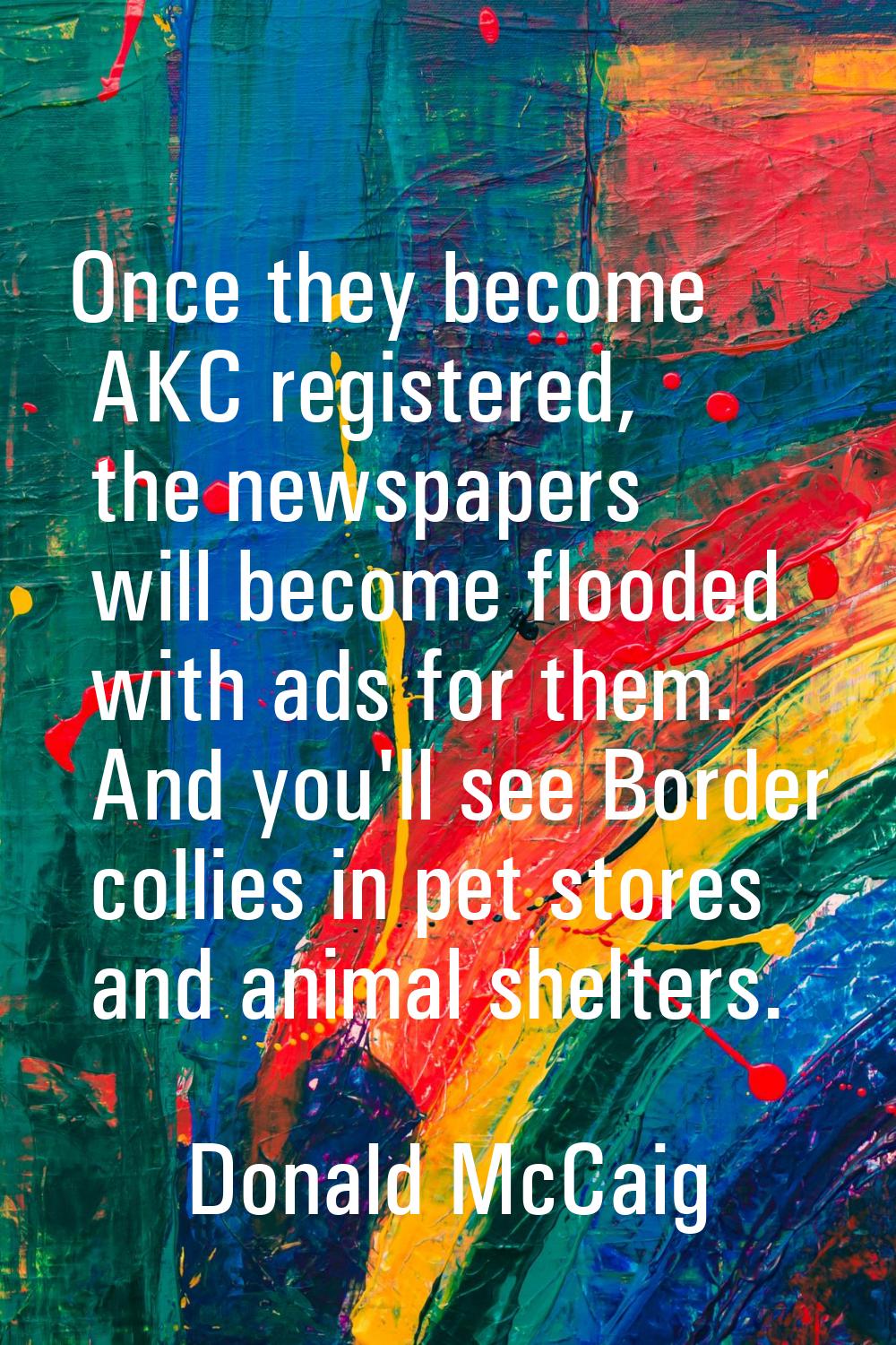 Once they become AKC registered, the newspapers will become flooded with ads for them. And you'll s