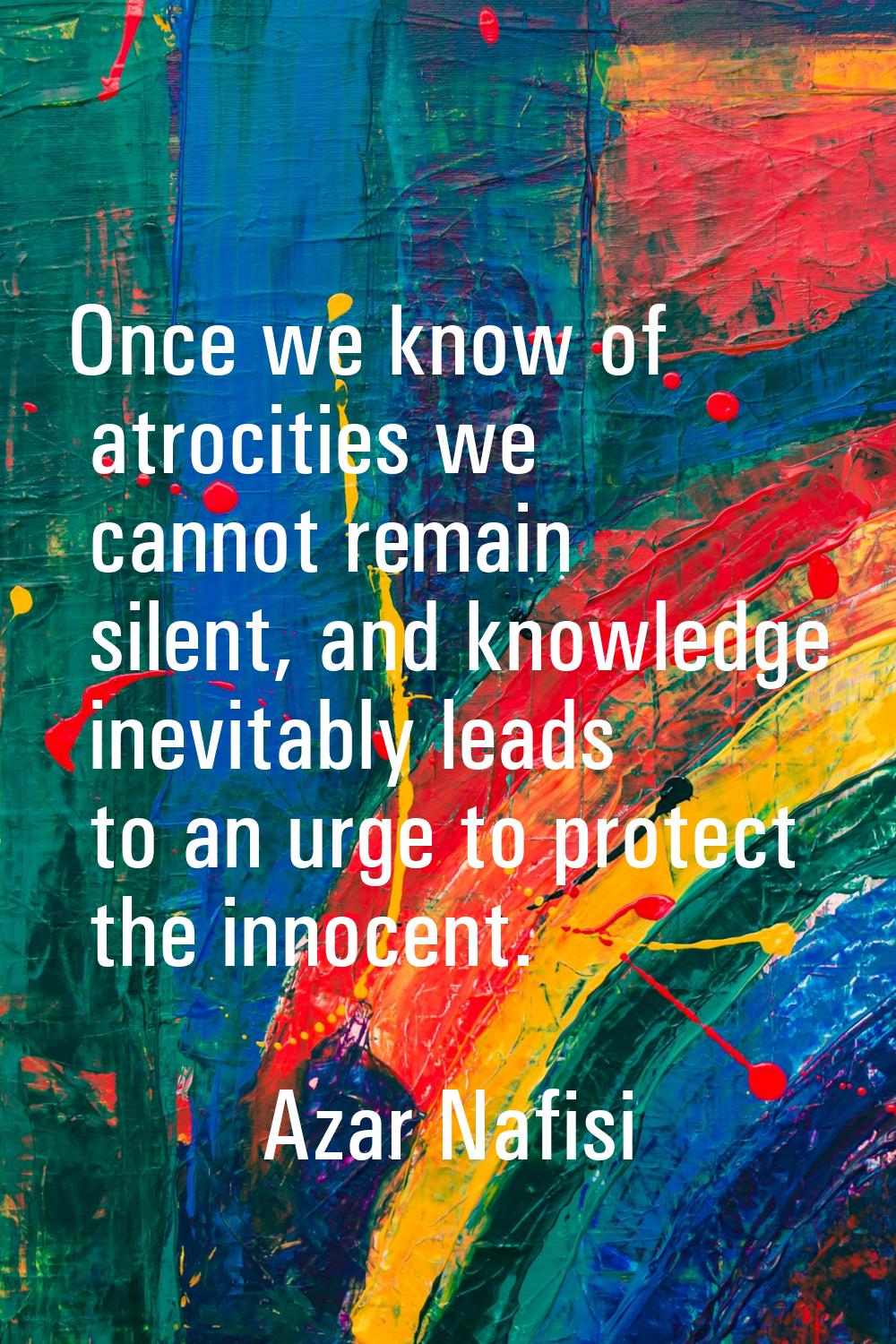 Once we know of atrocities we cannot remain silent, and knowledge inevitably leads to an urge to pr