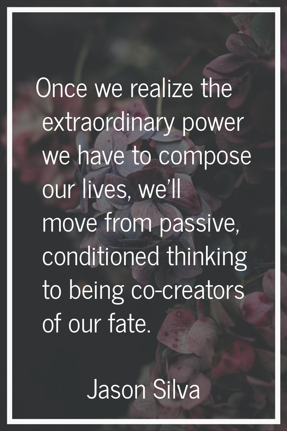 Once we realize the extraordinary power we have to compose our lives, we'll move from passive, cond