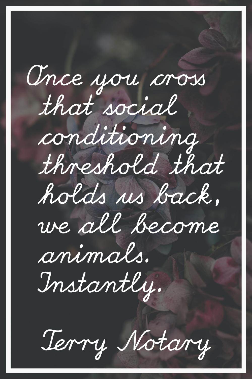 Once you cross that social conditioning threshold that holds us back, we all become animals. Instan