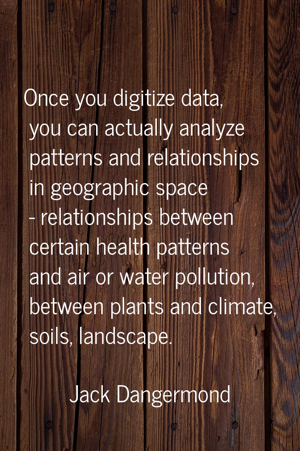 Once you digitize data, you can actually analyze patterns and relationships in geographic space - r