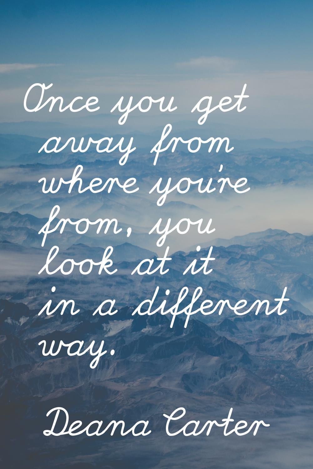 Once you get away from where you're from, you look at it in a different way.