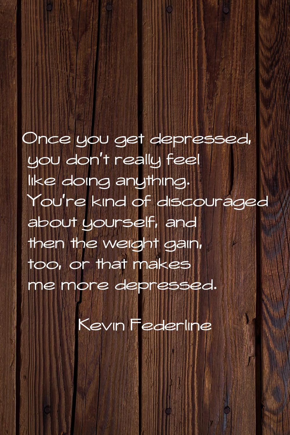 Once you get depressed, you don't really feel like doing anything. You're kind of discouraged about