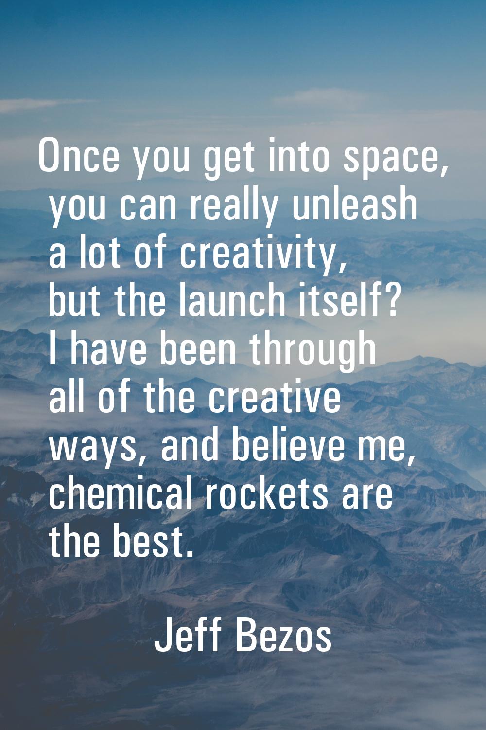 Once you get into space, you can really unleash a lot of creativity, but the launch itself? I have 