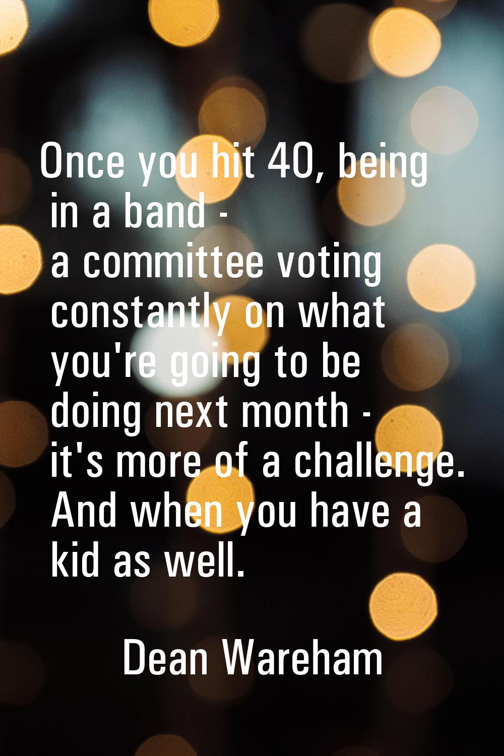 Once you hit 40, being in a band - a committee voting constantly on what you're going to be doing n