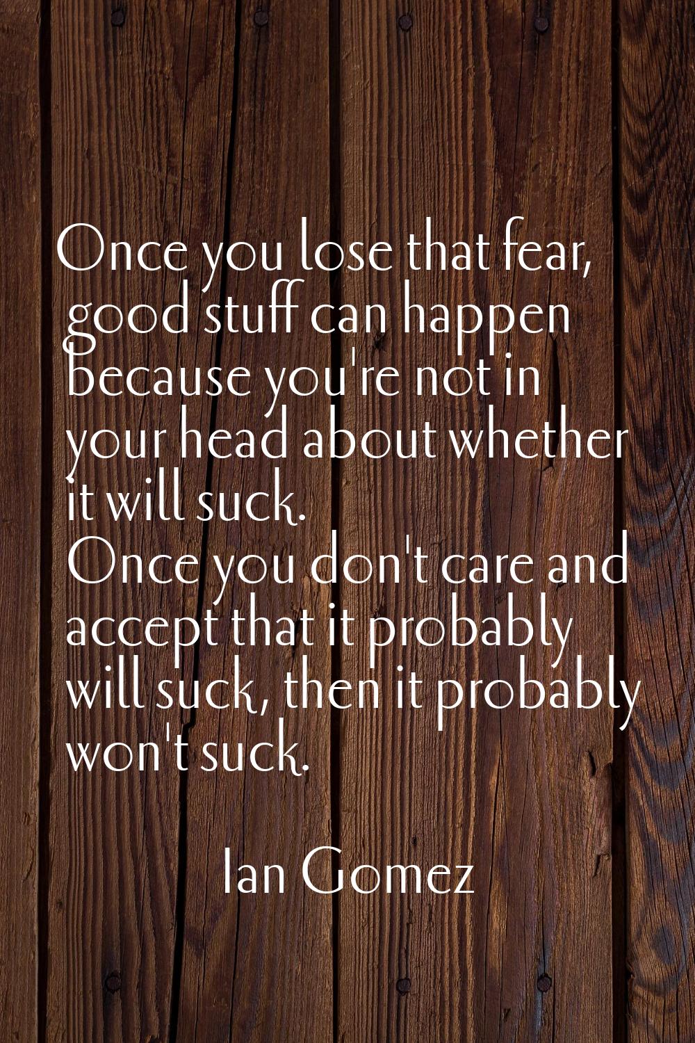 Once you lose that fear, good stuff can happen because you're not in your head about whether it wil