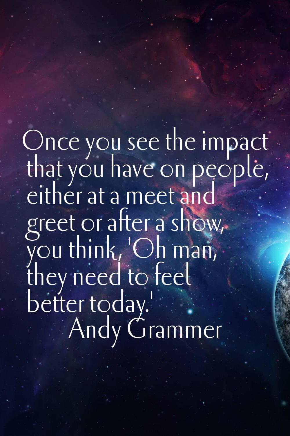 Once you see the impact that you have on people, either at a meet and greet or after a show, you th