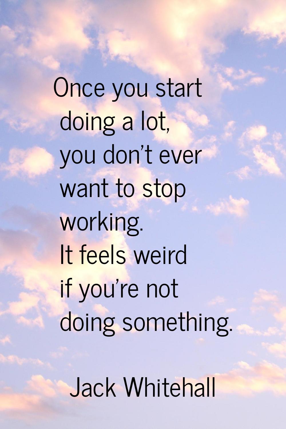 Once you start doing a lot, you don't ever want to stop working. It feels weird if you're not doing