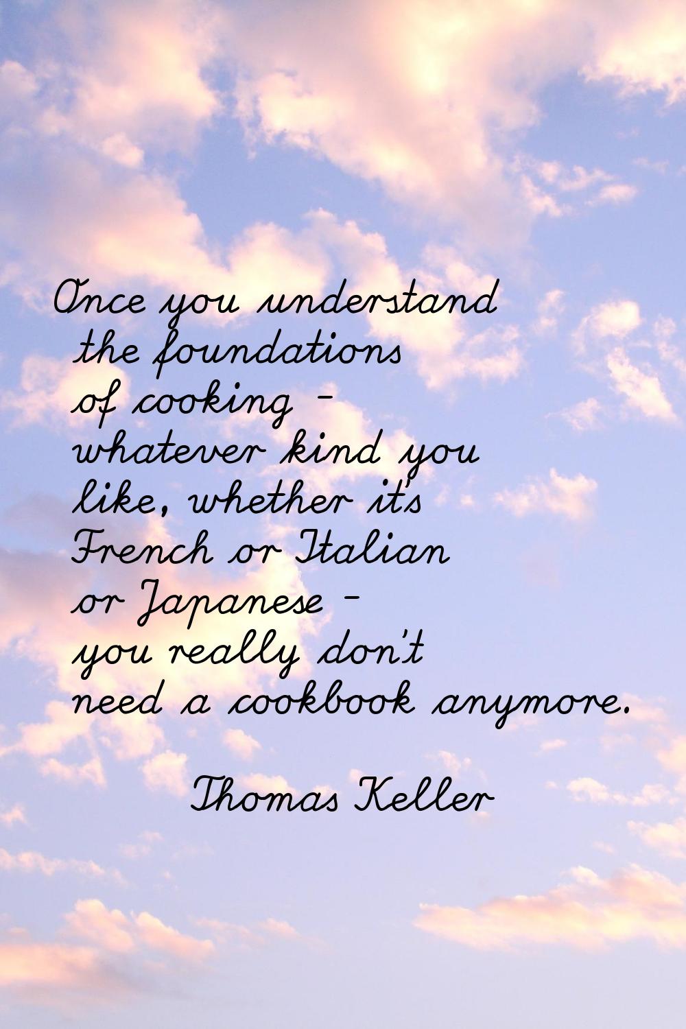 Once you understand the foundations of cooking - whatever kind you like, whether it's French or Ita