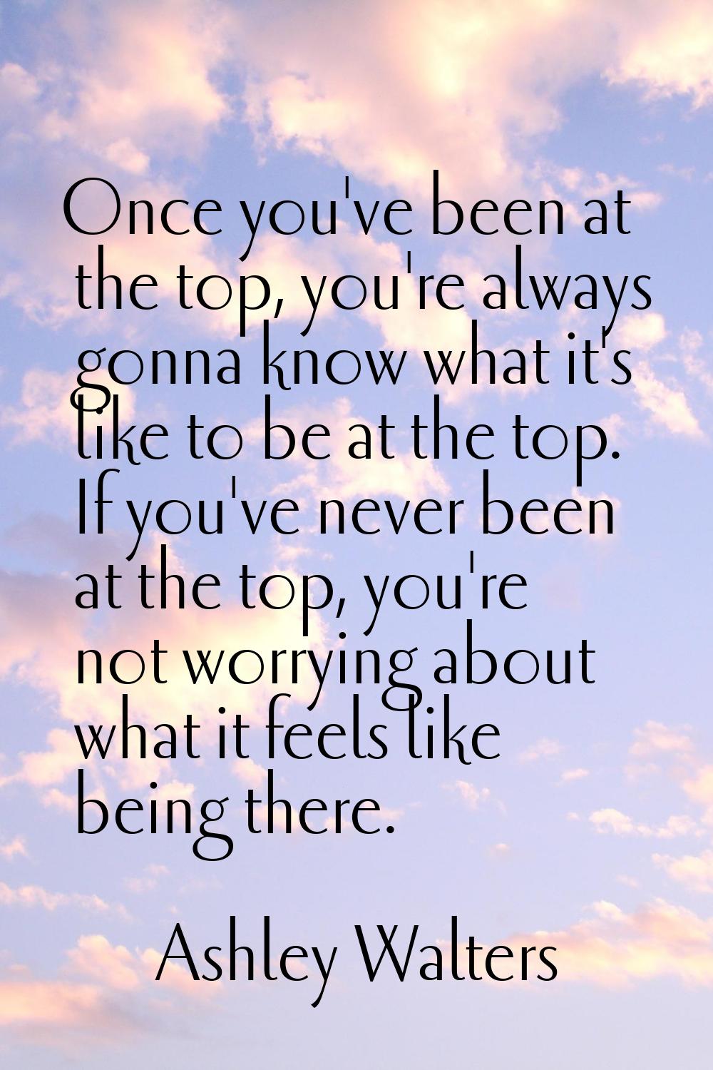 Once you've been at the top, you're always gonna know what it's like to be at the top. If you've ne