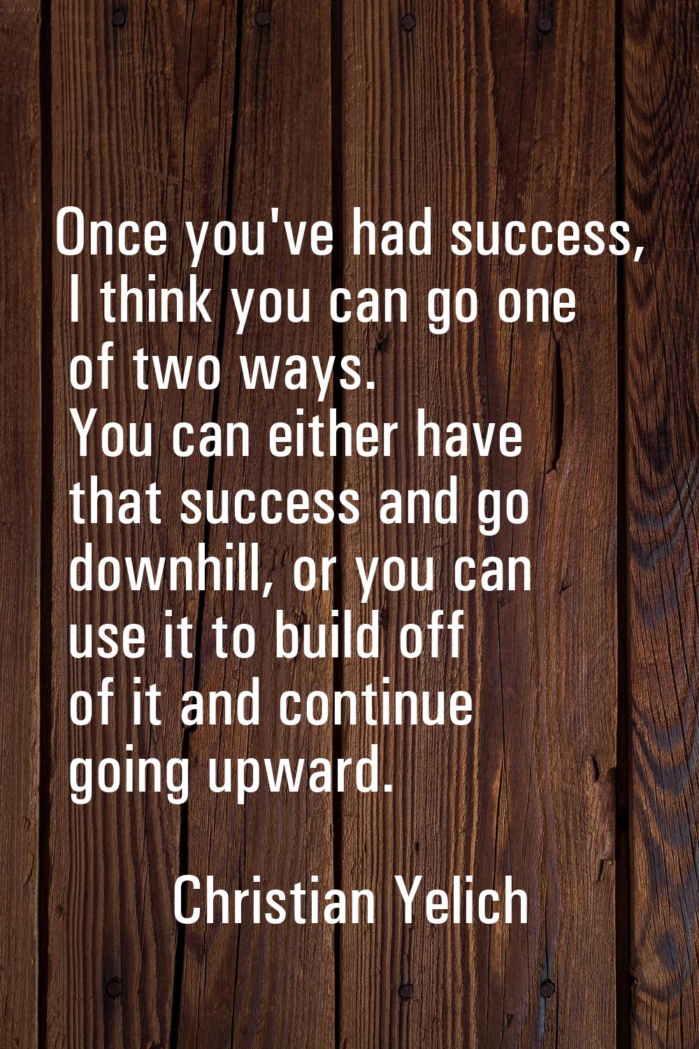 Once you've had success, I think you can go one of two ways. You can either have that success and g
