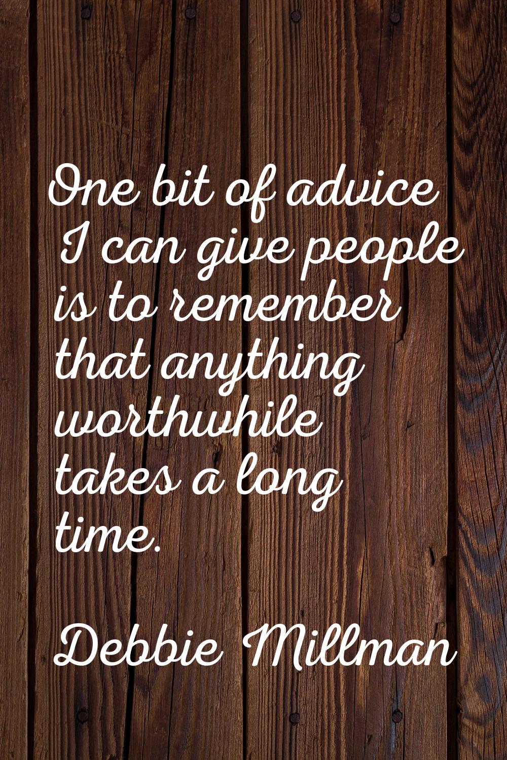 One bit of advice I can give people is to remember that anything worthwhile takes a long time.