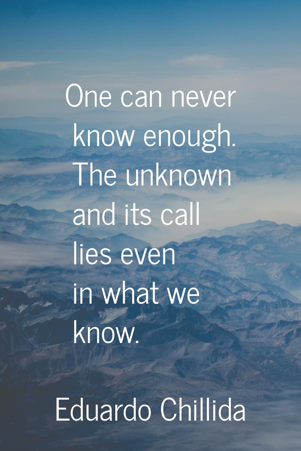 One can never know enough. The unknown and its call lies even in what we know.