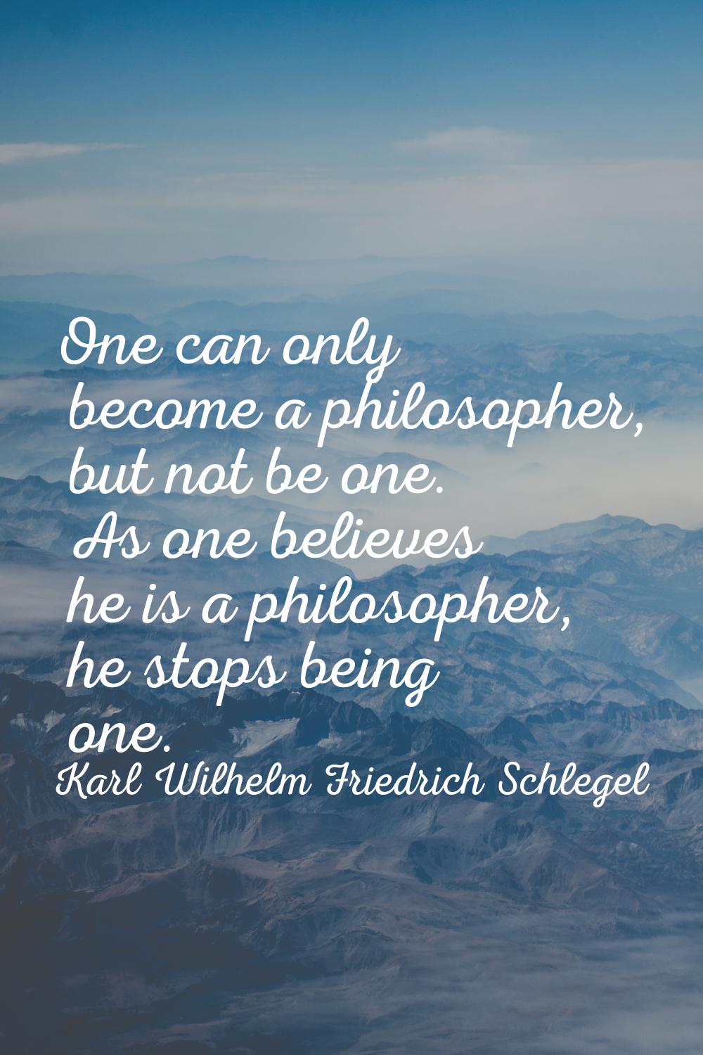 One can only become a philosopher, but not be one. As one believes he is a philosopher, he stops be