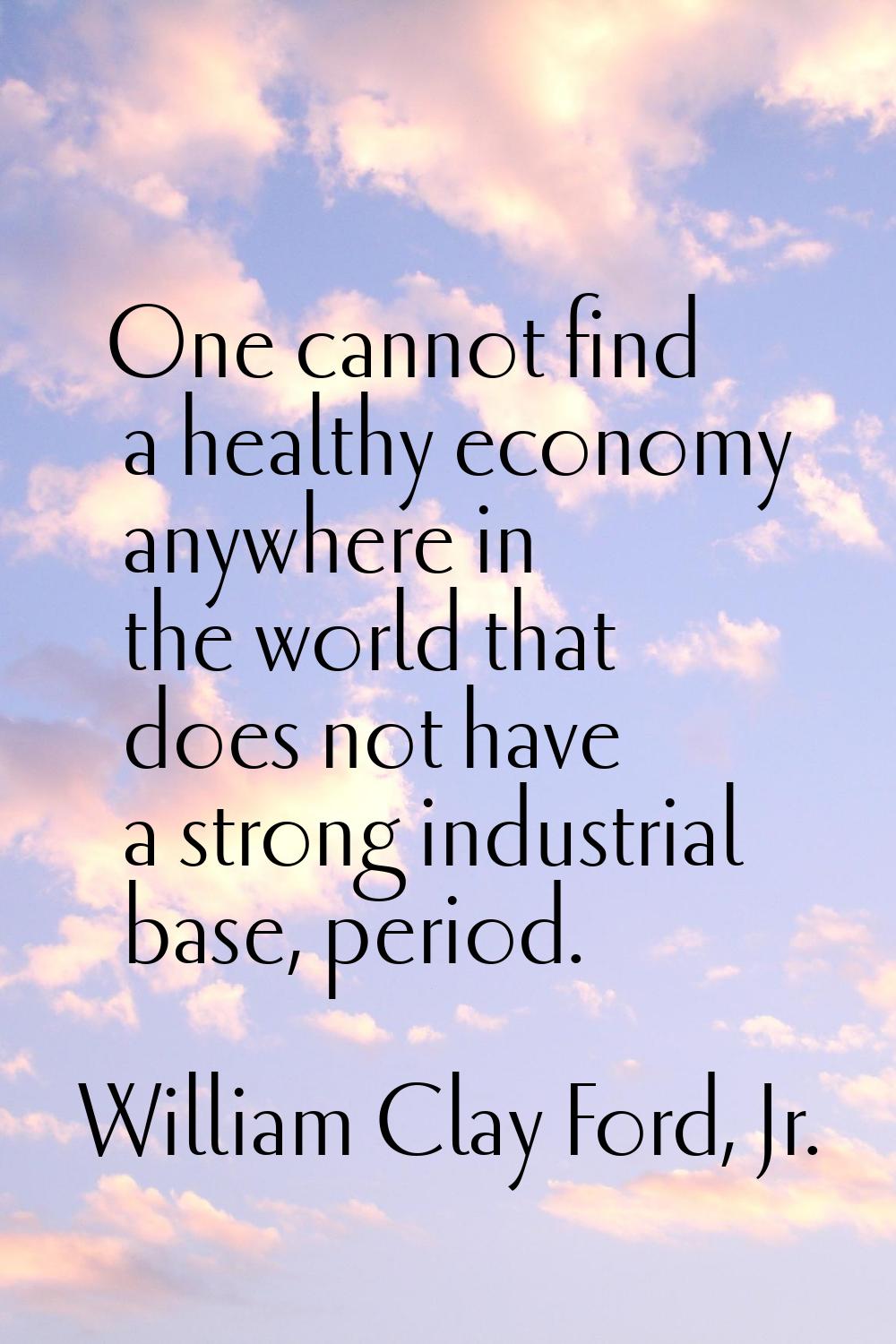 One cannot find a healthy economy anywhere in the world that does not have a strong industrial base