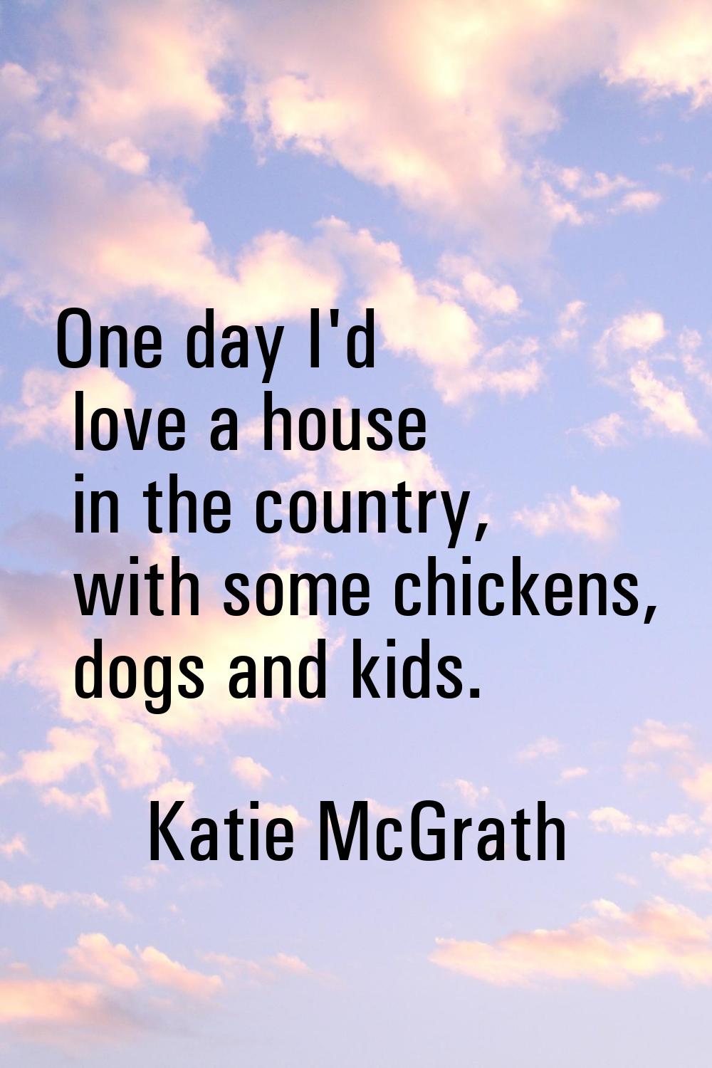 One day I'd love a house in the country, with some chickens, dogs and kids.