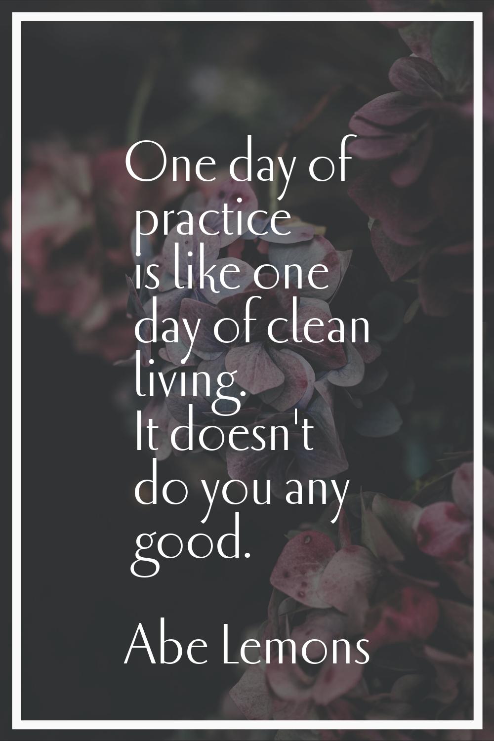 One day of practice is like one day of clean living. It doesn't do you any good.