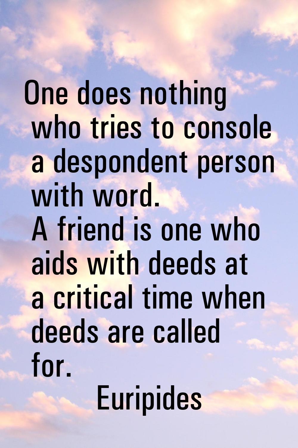 One does nothing who tries to console a despondent person with word. A friend is one who aids with 