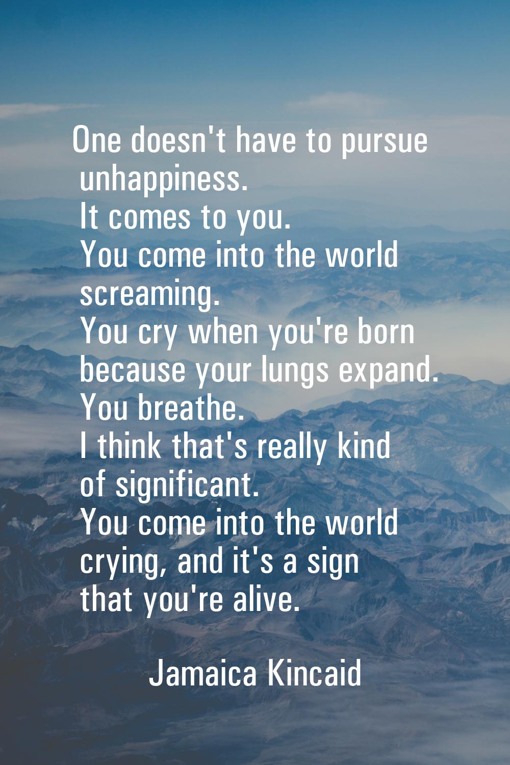 One doesn't have to pursue unhappiness. It comes to you. You come into the world screaming. You cry