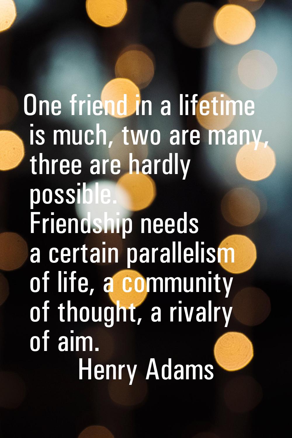 One friend in a lifetime is much, two are many, three are hardly possible. Friendship needs a certa