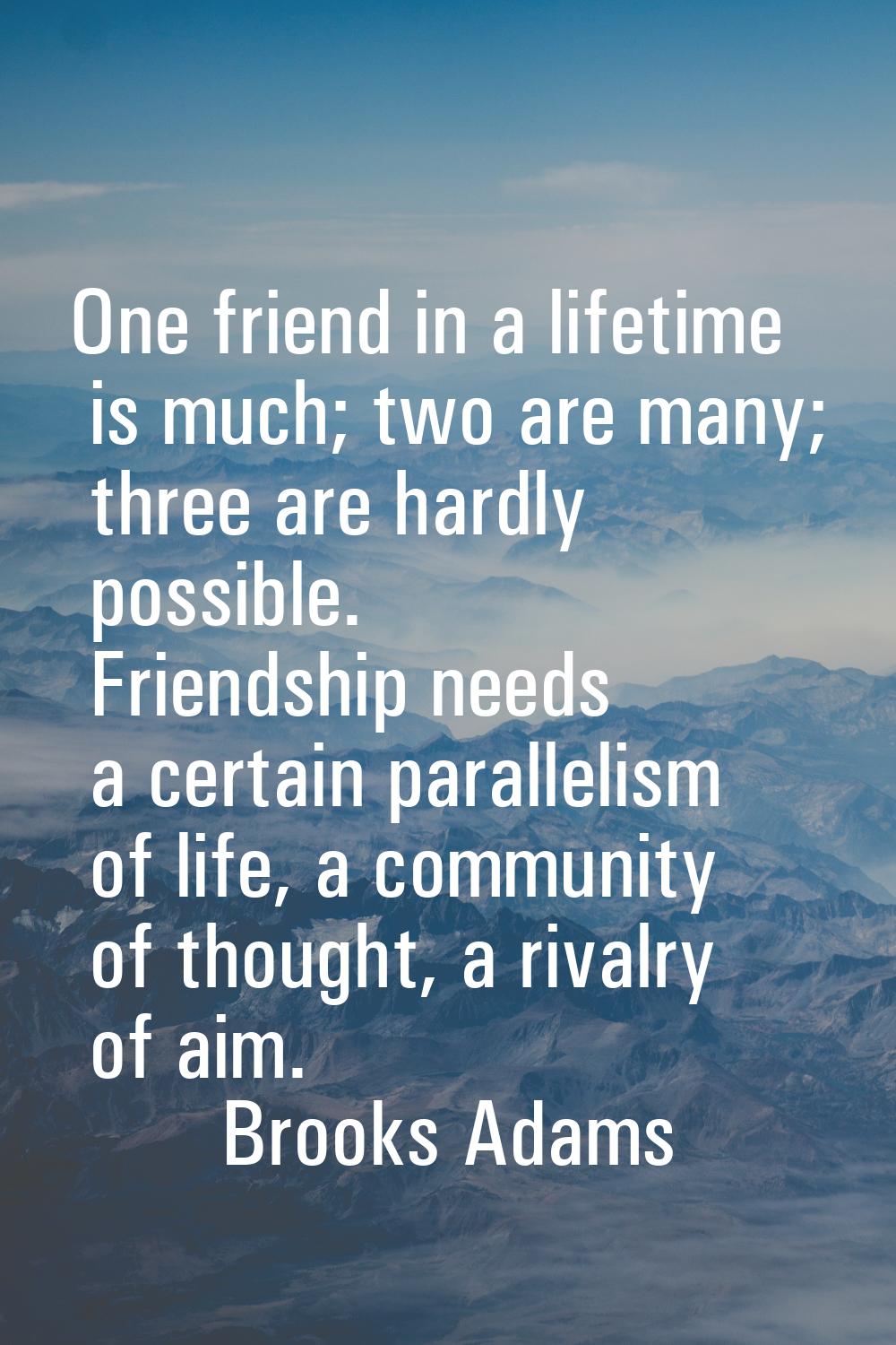 One friend in a lifetime is much; two are many; three are hardly possible. Friendship needs a certa