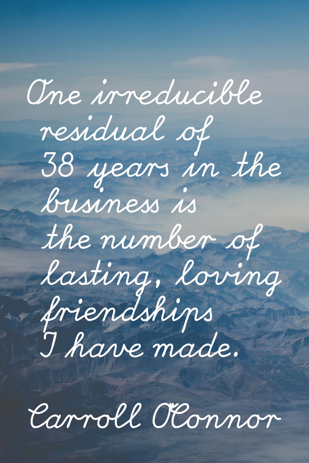 One irreducible residual of 38 years in the business is the number of lasting, loving friendships I