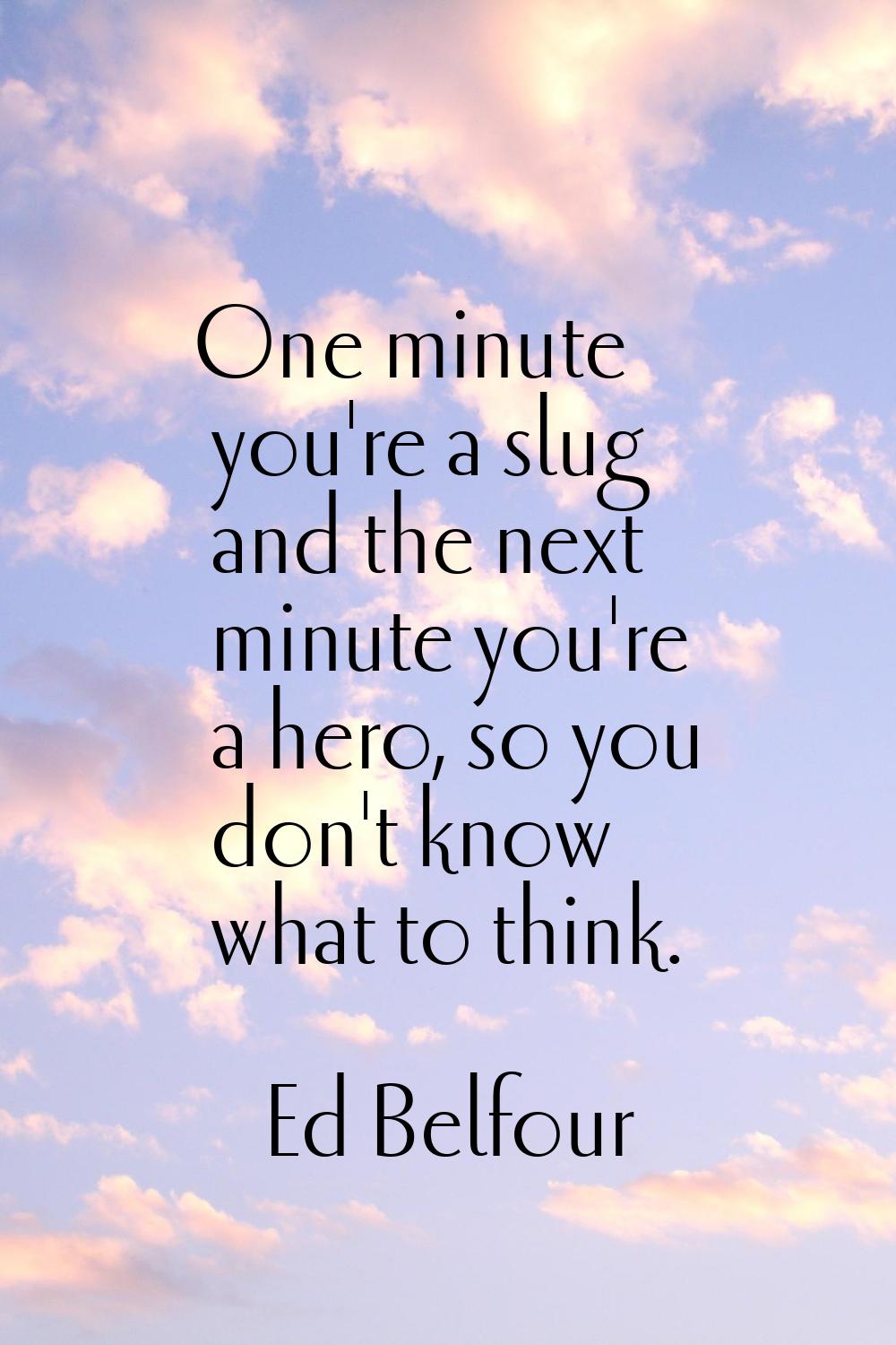 One minute you're a slug and the next minute you're a hero, so you don't know what to think.