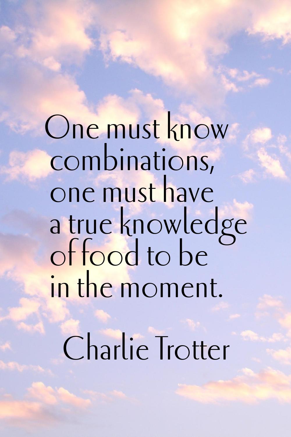 One must know combinations, one must have a true knowledge of food to be in the moment.