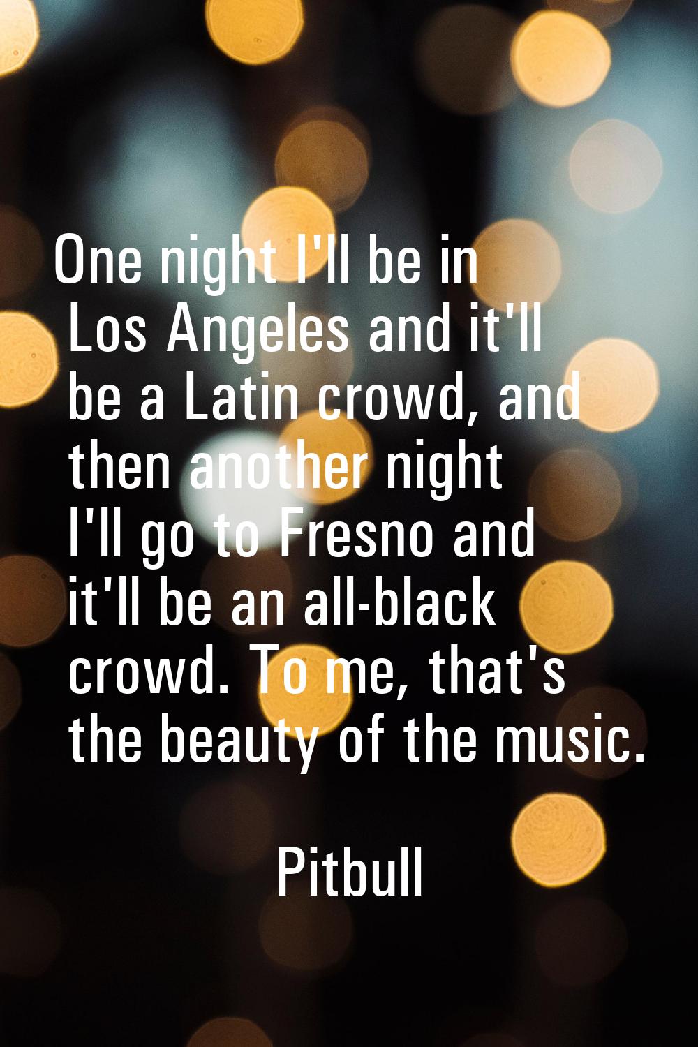 One night I'll be in Los Angeles and it'll be a Latin crowd, and then another night I'll go to Fres