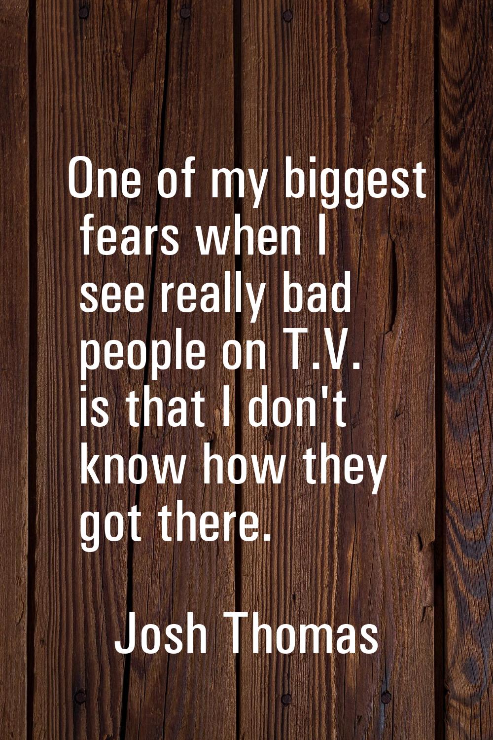 One of my biggest fears when I see really bad people on T.V. is that I don't know how they got ther